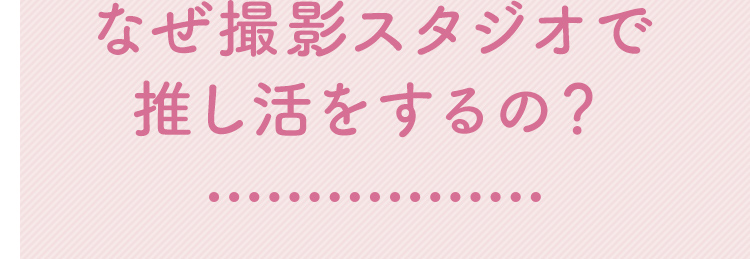 なぜ撮影スタジオで推し活をするの？