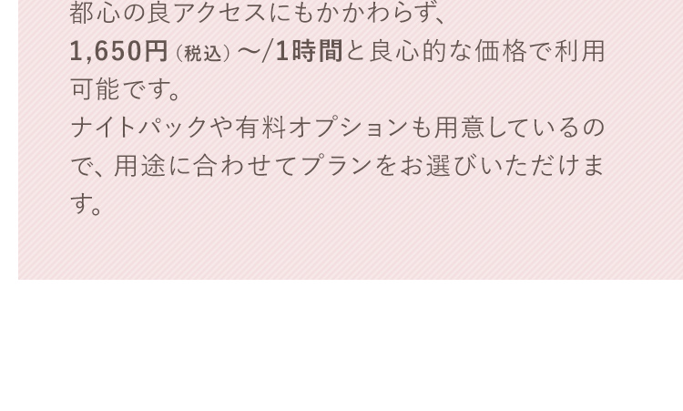 都心の良アクセスにもかかわらず、1,650円（税込）～/1時間と良心的な価格で利用可能です。ナイトパックや有料オプションも用意しているので、用途に合わせてプランをお選びいただけます。
