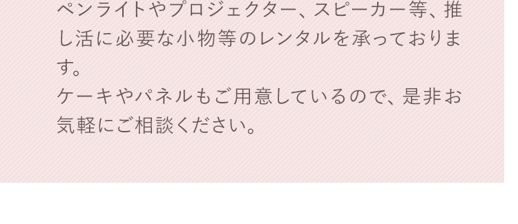 ペンライトやプロジェクター、スピーカー等、推し活に必要な小物等のレンタルを承っております。ケーキやパネルもご用意しているので、是非お気軽にご相談ください。