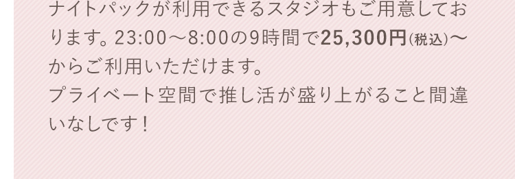 ナイトパックが利用できるスタジオもご用意しております。23:00～8:00の9時間で25,300円（税込）～からご利用いただけます。プライベート空間で推し活が盛り上がること間違いなしです！