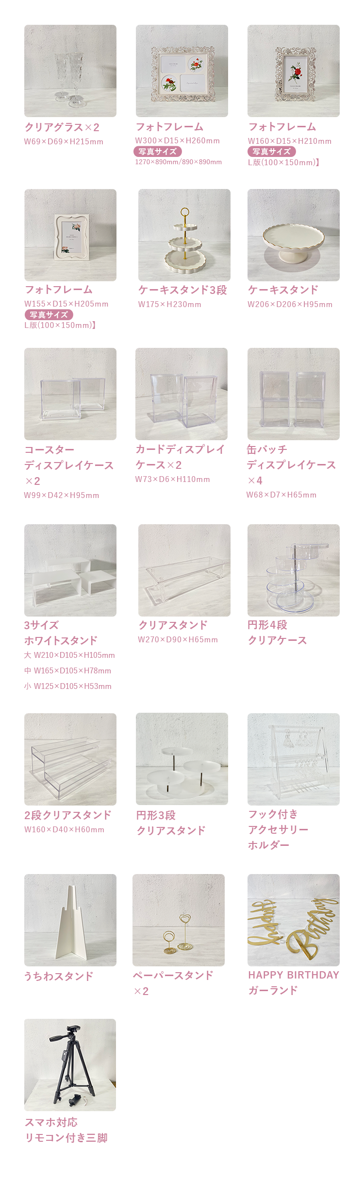 クリアグラス×2 W69×D69×H215mm フォトフレーム W300×D15×H260mm【写真サイズ:1270x890mm/890x890mm】 フォトフレームW160×D15×H210mm 【写真サイズ:L版(100×150mm)】フォトフレーム W155×D15×H205mm 【写真サイズ:L版(100×150mm)】 ケーキスタンド3段 W175×H230mm ケーキスタンド W206×D206×H95mmコースターディスプレイケース×2 W99×D42×H95mm カードディスプレイケース×2 W73×D6×H110mm 缶バッチディスプレイケース×4 W68×D7×H65mm ぬいぐるみスタンド×4 W206×D206×H95mm 3サイズホワイトスタンド 大 W210×D105×H105mm 中 W165×D105×H78mm 小 W125×D105×H53mm クリアスタンド W270×D90×H65mm 円形4段クリアケース 2段クリアスタンド W160×D40×H60mm 円形3段クリアスタンド フック付きアクセサリーホルダー うちわスタンド ペーパースタンド×2 HAPPY BIRTHDAY ガーランド スマホ対応リモコン付き三脚